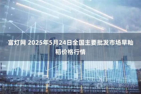 富灯网 2025年5月24日全国主要批发市场早籼稻价格行情
