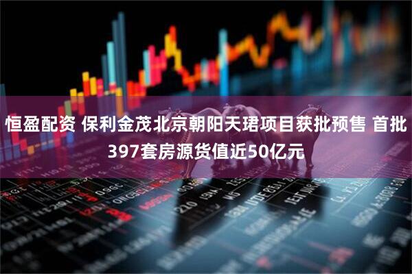 恒盈配资 保利金茂北京朝阳天珺项目获批预售 首批397套房源货值近50亿元