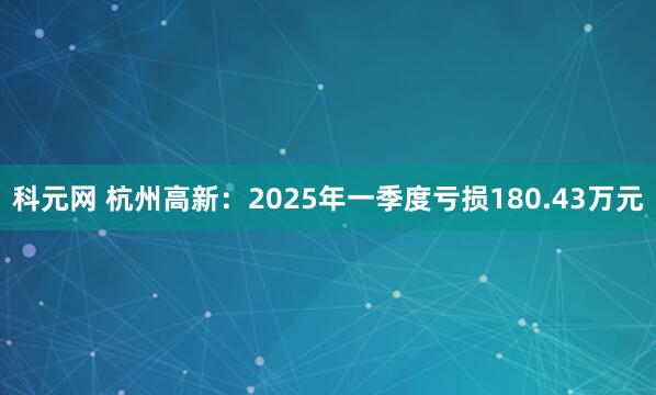 科元网 杭州高新：2025年一季度亏损180.43万元