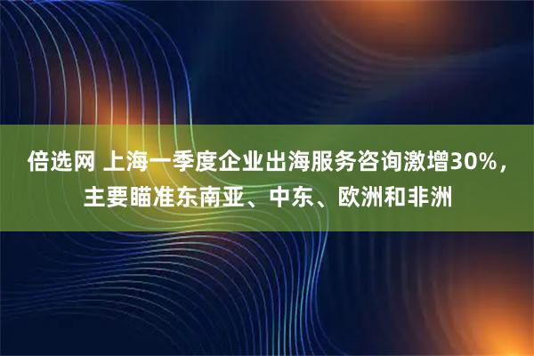 倍选网 上海一季度企业出海服务咨询激增30%，主要瞄准东南亚、中东、欧洲和非洲