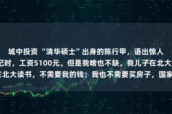 城中投资 “清华硕士”出身的陈行甲，语出惊人：“我当巴东县委书记时，工资5100元。但是我啥也不缺。我儿子在北大读书，不需要我的钱；我也不需要买房子，国家为我提供了人才房！”