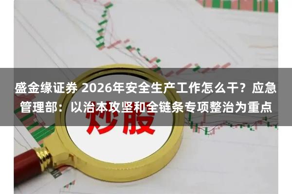 盛金缘证券 2026年安全生产工作怎么干？应急管理部：以治本攻坚和全链条专项整治为重点