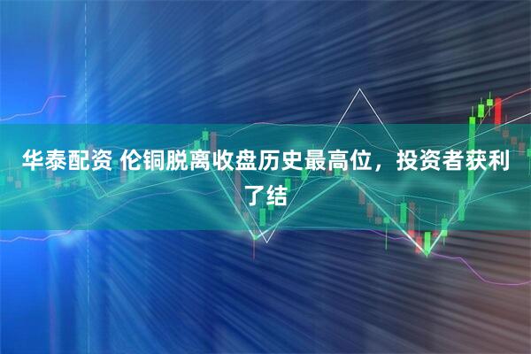 华泰配资 伦铜脱离收盘历史最高位，投资者获利了结