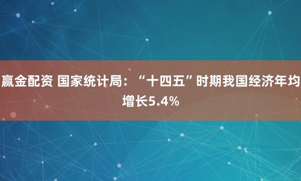 赢金配资 国家统计局：“十四五”时期我国经济年均增长5.4%