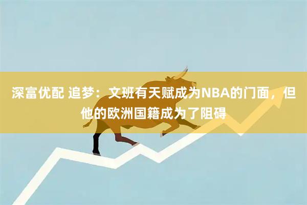深富优配 追梦：文班有天赋成为NBA的门面，但他的欧洲国籍成为了阻碍