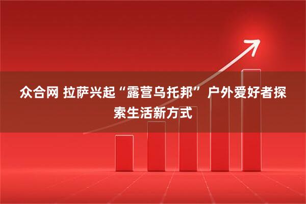 众合网 拉萨兴起“露营乌托邦” 户外爱好者探索生活新方式
