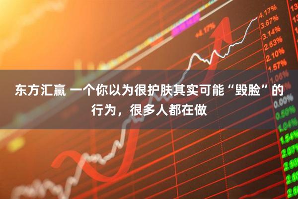 东方汇赢 一个你以为很护肤其实可能“毁脸”的行为，很多人都在做