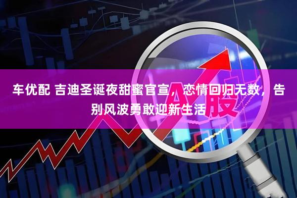车优配 吉迪圣诞夜甜蜜官宣，恋情回归无数，告别风波勇敢迎新生活