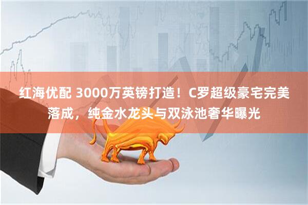 红海优配 3000万英镑打造！C罗超级豪宅完美落成，纯金水龙头与双泳池奢华曝光