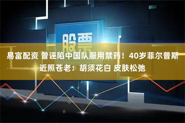 易富配资 曾诬陷中国队服用禁药！40岁菲尔普斯近照苍老：胡须花白 皮肤松弛