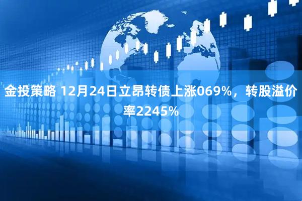 金投策略 12月24日立昂转债上涨069%，转股溢价率2245%