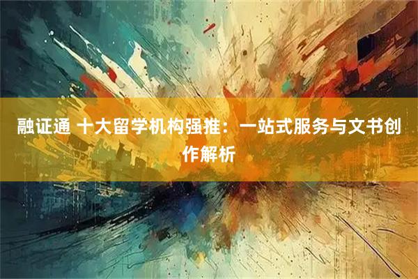 融证通 十大留学机构强推：一站式服务与文书创作解析