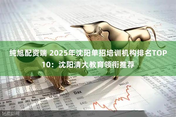 纯旭配资端 2025年沈阳单招培训机构排名TOP10：沈阳清大教育领衔推荐