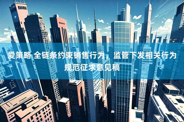爱策略 全链条约束销售行为，监管下发相关行为规范征求意见稿