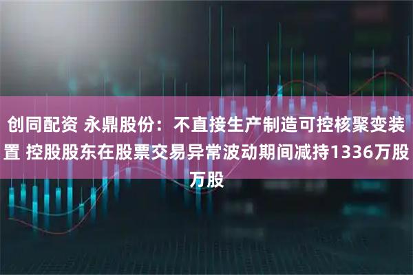 创同配资 永鼎股份：不直接生产制造可控核聚变装置 控股股东在股票交易异常波动期间减持1336万股