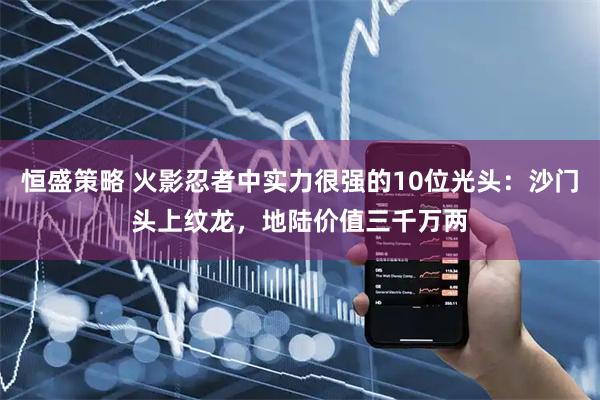 恒盛策略 火影忍者中实力很强的10位光头：沙门头上纹龙，地陆价值三千万两