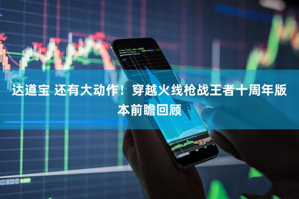 达道宝 还有大动作！穿越火线枪战王者十周年版本前瞻回顾