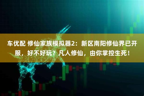 车优配 修仙家族模拟器2：新区南阳修仙界已开服，好不好玩？凡人修仙，由你掌控生死！