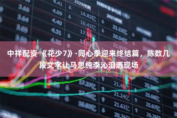 中祥配资 《花少7》·同心季迎来终结篇，陈数几段文字让马思纯李沁泪洒现场