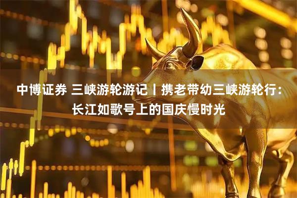 中博证券 三峡游轮游记丨携老带幼三峡游轮行：长江如歌号上的国庆慢时光