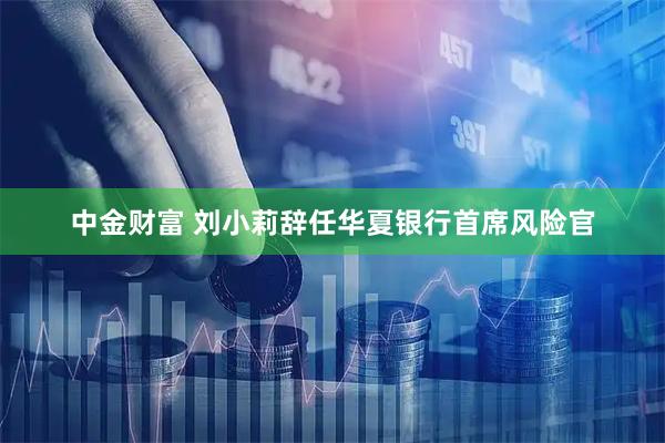 中金财富 刘小莉辞任华夏银行首席风险官