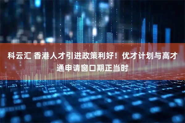 科云汇 香港人才引进政策利好！优才计划与高才通申请窗口期正当时