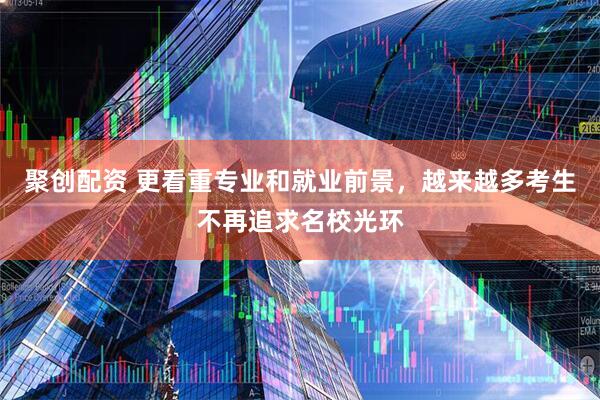 聚创配资 更看重专业和就业前景，越来越多考生不再追求名校光环
