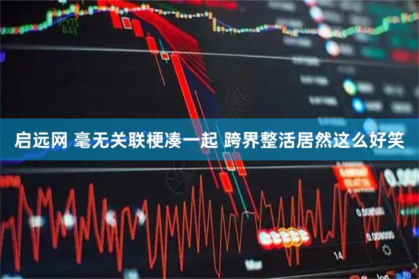 启远网 毫无关联梗凑一起 跨界整活居然这么好笑