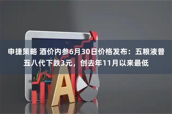 申捷策略 酒价内参6月30日价格发布：五粮液普五八代下跌3元，创去年11月以来最低